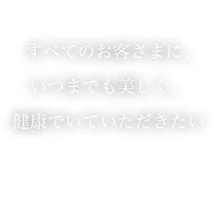 すべてのお客さまに、いつまでも美しく、健康でいていただきたい